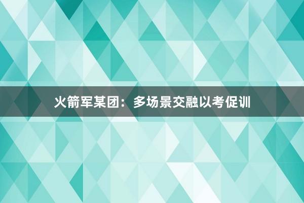 火箭军某团：多场景交融以考促训