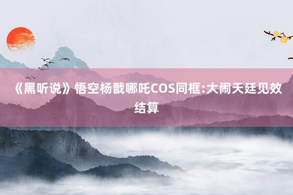 《黑听说》悟空杨戬哪吒COS同框:大闹天廷见效结算