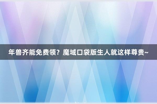 年兽齐能免费领？魔域口袋版生人就这样尊贵~