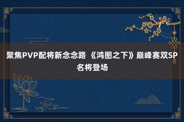 聚焦PVP配将新念念路 《鸿图之下》巅峰赛双SP名将登场