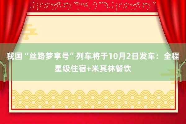 我国“丝路梦享号”列车将于10月2日发车：全程星级住宿+米其林餐饮