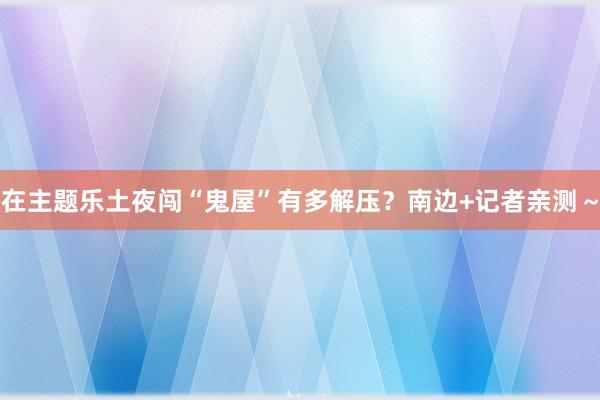 在主题乐土夜闯“鬼屋”有多解压？南边+记者亲测～