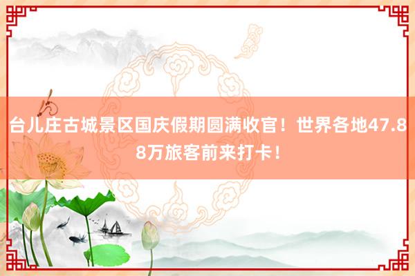 台儿庄古城景区国庆假期圆满收官！世界各地47.88万旅客前来打卡！