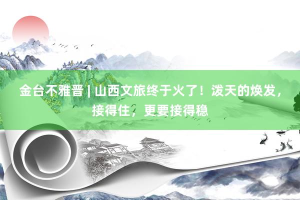 金台不雅晋 | 山西文旅终于火了！泼天的焕发，接得住，更要接得稳