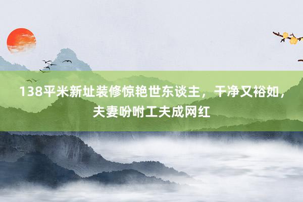 138平米新址装修惊艳世东谈主，干净又裕如，夫妻吩咐工夫成网红