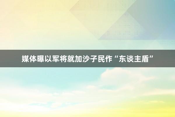 媒体曝以军将就加沙子民作“东谈主盾”