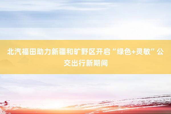 北汽福田助力新疆和旷野区开启“绿色+灵敏”公交出行新期间