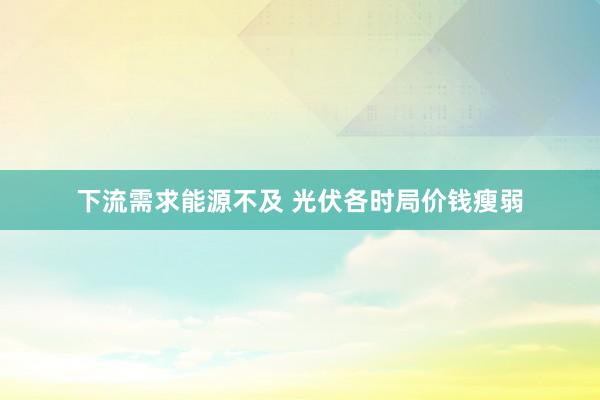 下流需求能源不及 光伏各时局价钱瘦弱