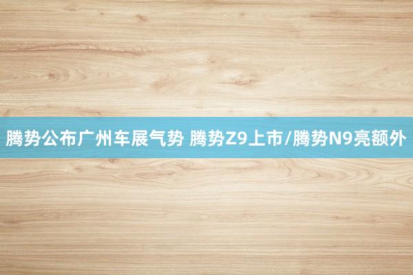 腾势公布广州车展气势 腾势Z9上市/腾势N9亮额外