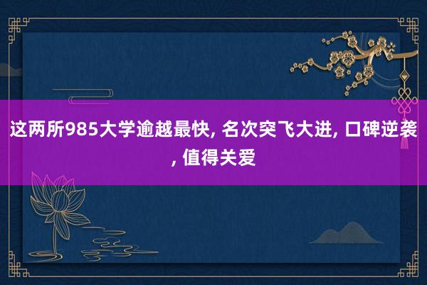 这两所985大学逾越最快, 名次突飞大进, 口碑逆袭, 值得关爱