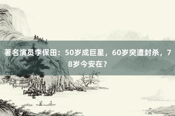 著名演员李保田：50岁成巨星，60岁突遭封杀，78岁今安在？